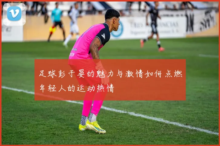 足球彭于晏的魅力与激情如何点燃年轻人的运动热情