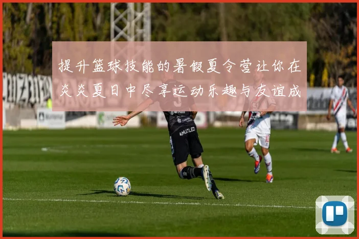 提升篮球技能的暑假夏令营让你在炎炎夏日中尽享运动乐趣与友谊成长