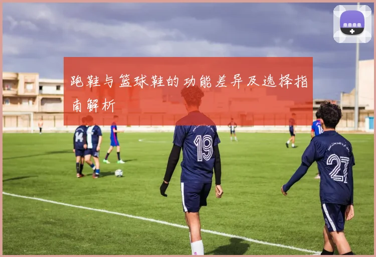 跑鞋与篮球鞋的功能差异及选择指南解析